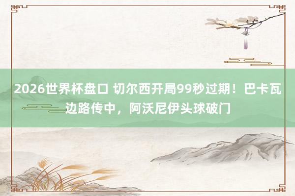 2026世界杯盘口 切尔西开局99秒过期！巴卡瓦边路传中，阿沃尼伊头球破门