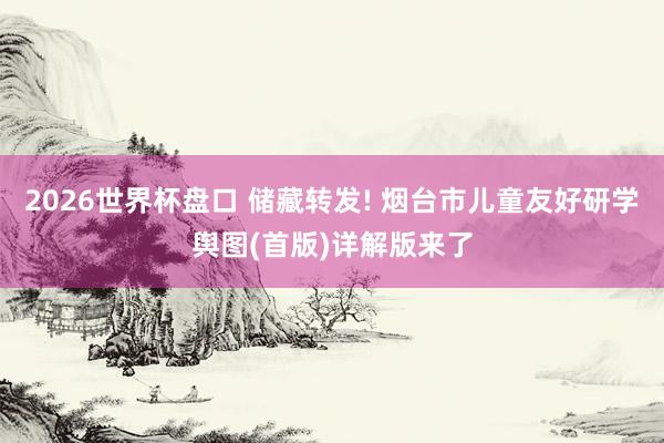 2026世界杯盘口 储藏转发! 烟台市儿童友好研学舆图(首版)详解版来了