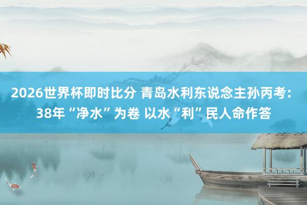 2026世界杯即时比分 青岛水利东说念主孙丙考: 38年“净水”为卷 以水“利”民人命作答