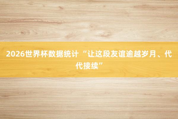 2026世界杯数据统计 “让这段友谊逾越岁月、代代接续”