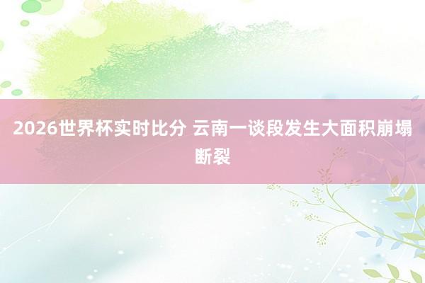 2026世界杯实时比分 云南一谈段发生大面积崩塌断裂