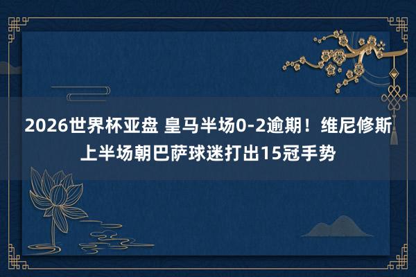 2026世界杯亚盘 皇马半场0-2逾期！维尼修斯上半场朝巴萨球迷打出15冠手势