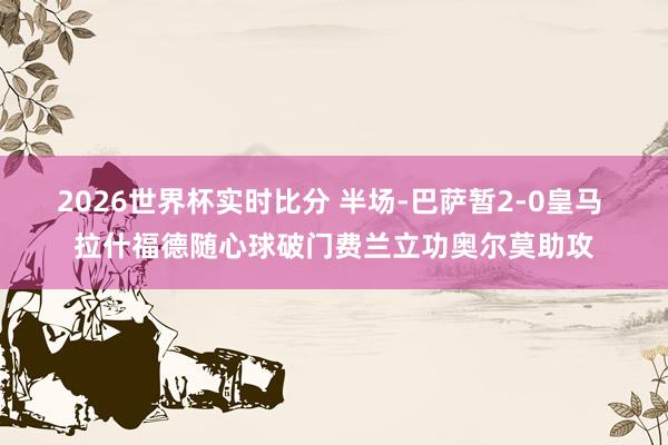 2026世界杯实时比分 半场-巴萨暂2-0皇马 拉什福德随心球破门费兰立功奥尔莫助攻