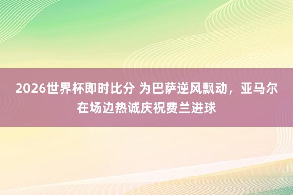 2026世界杯即时比分 为巴萨逆风飘动，亚马尔在场边热诚庆祝费兰进球