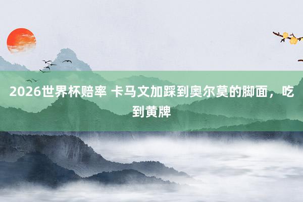 2026世界杯赔率 卡马文加踩到奥尔莫的脚面，吃到黄牌