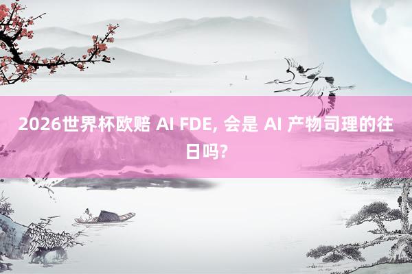 2026世界杯欧赔 AI FDE， 会是 AI 产物司理的往日吗?
