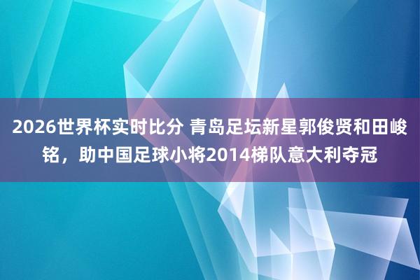 2026世界杯实时比分 青岛足坛新星郭俊贤和田峻铭，助中国足球小将2014梯队意大利夺冠