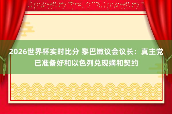 2026世界杯实时比分 黎巴嫩议会议长：真主党已准备好和以色