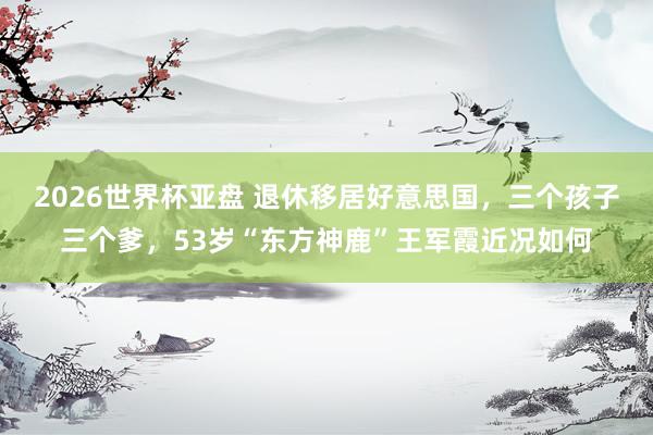 2026世界杯亚盘 退休移居好意思国,三个孩子三个爹,53岁“东方神鹿”王军霞近况如何