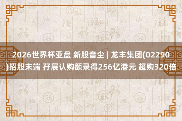 2026世界杯亚盘 新股音尘 | 龙丰集团(02290)招股末端 孖展认购额录得256亿港元 超购320倍