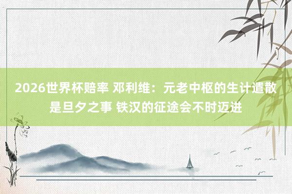 2026世界杯赔率 邓利维:元老中枢的生计遣散是旦夕之事 铁汉的征途会不时迈进