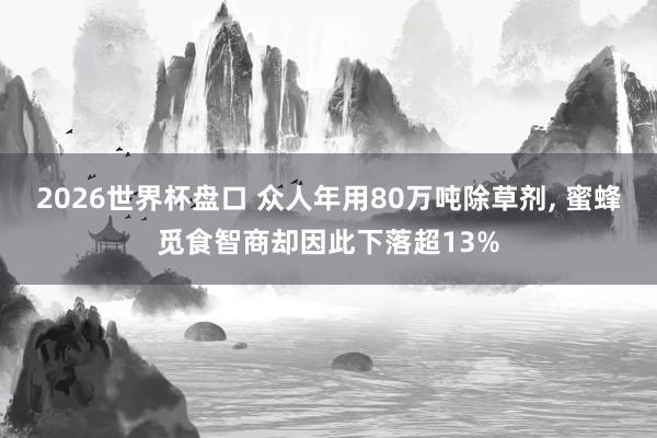 2026世界杯盘口 众人年用80万吨除草剂, 蜜蜂觅食智商却因此下落超13%