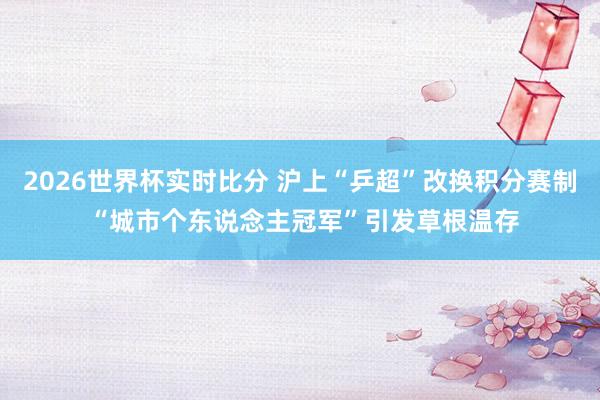 2026世界杯实时比分 沪上“乒超”改换积分赛制 “城市个东说念主冠军”引发草根温存