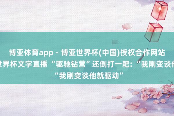 博亚体育app - 博亚世界杯(中国)授权合作网站，2026世界杯文字直播 “驱驰钻营”还倒打一耙: “我刚变谈他就驱动”