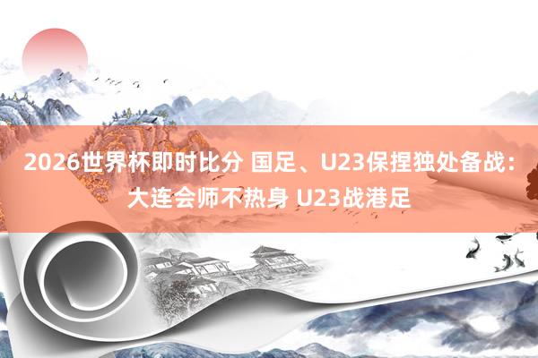 2026世界杯即时比分 国足、U23保捏独处备战:大连会师不热身 U23战港足