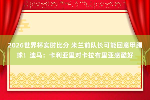 2026世界杯实时比分 米兰前队长可能回意甲踢球!迪马:卡利亚里对卡拉布里亚感酷好