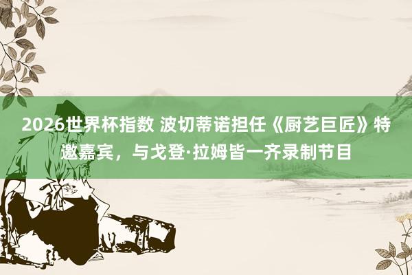 2026世界杯指数 波切蒂诺担任《厨艺巨匠》特邀嘉宾，与戈登·拉姆皆一齐录制节目