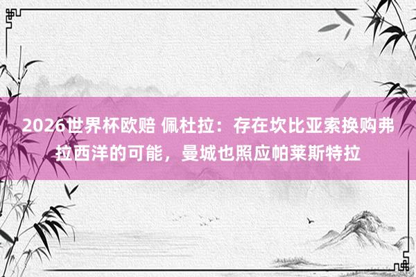 2026世界杯欧赔 佩杜拉:存在坎比亚索换购弗拉西洋的可能,曼城也照应帕莱斯特拉