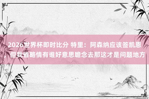 2026世界杯即时比分 特里:阿森纳应该签凯恩,但我省略情有谁好意思瞻念去那这才是问题地方