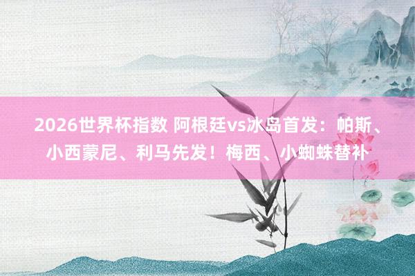 2026世界杯指数 阿根廷vs冰岛首发:帕斯、小西蒙尼、利马先发!梅西、小蜘蛛替补