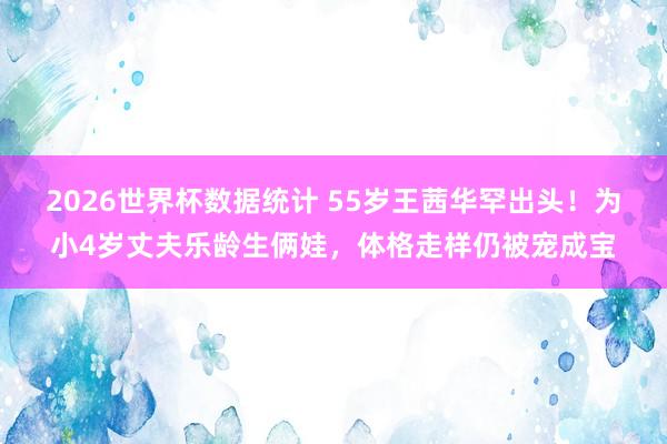 2026世界杯数据统计 55岁王茜华罕出头!为小4岁丈夫乐龄生俩娃,体格走样仍被宠成宝