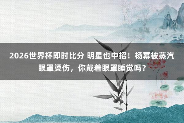 2026世界杯即时比分 明星也中招!杨幂被蒸汽眼罩烫伤,你戴着眼罩睡觉吗?