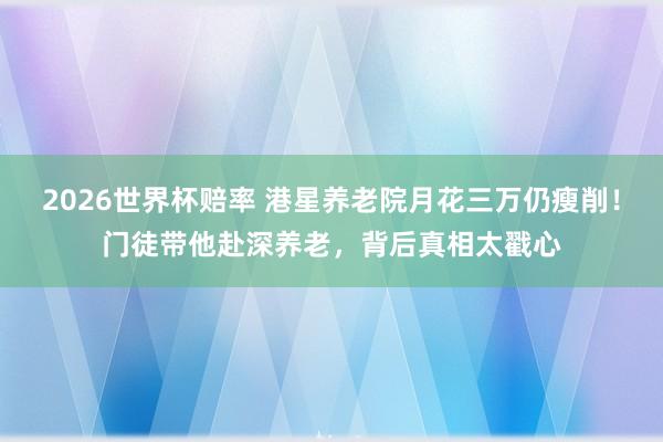 2026世界杯赔率 港星养老院月花三万仍瘦削!门徒带他赴深养老,背后真相太戳心