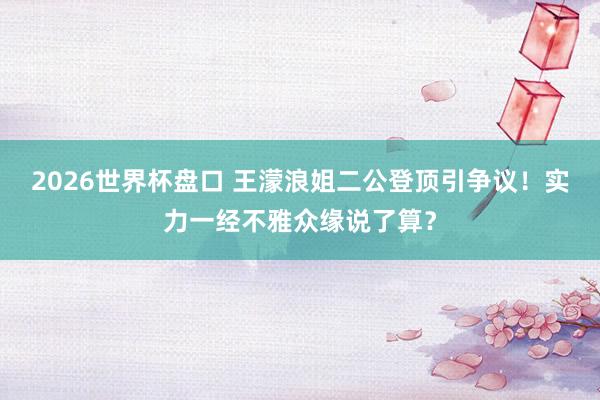 2026世界杯盘口 王濛浪姐二公登顶引争议!实力一经不雅众缘说了算?