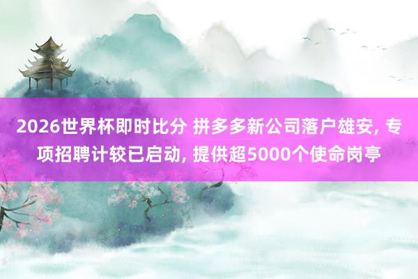 2026世界杯即时比分 拼多多新公司落户雄安, 专项招聘计较已启动, 提供超5000个使命岗亭