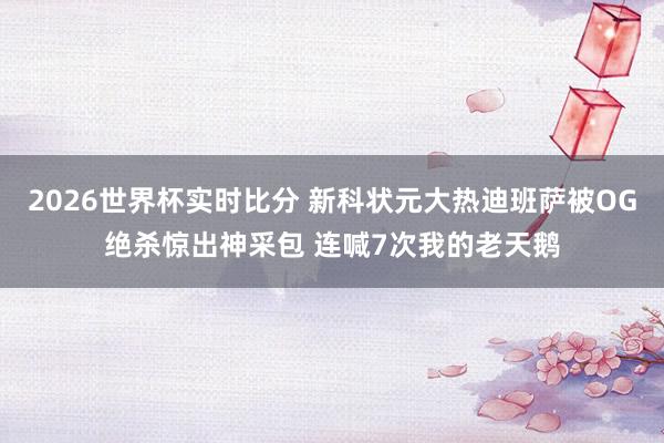 2026世界杯实时比分 新科状元大热迪班萨被OG绝杀惊出神采包 连喊7次我的老天鹅
