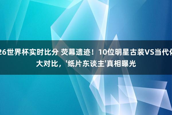 2026世界杯实时比分 荧幕遗迹！10位明星古装VS当代体魄大对比，'纸片东谈主'真相曝光