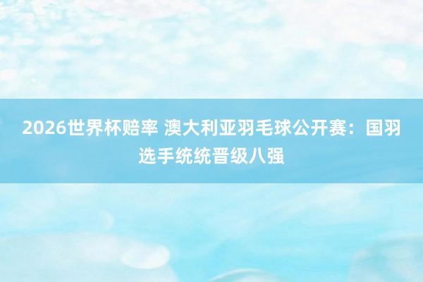 2026世界杯赔率 澳大利亚羽毛球公开赛:国羽选手统统晋级八强