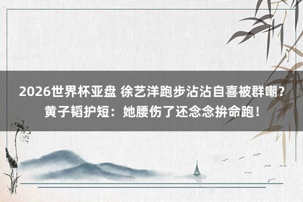 2026世界杯亚盘 徐艺洋跑步沾沾自喜被群嘲?黄子韬护短:她腰伤了还念念拚命跑!