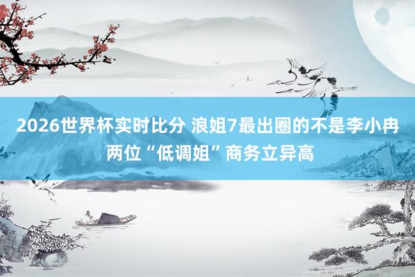 2026世界杯实时比分 浪姐7最出圈的不是李小冉 两位“低调姐”商务立异高