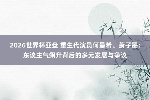 2026世界杯亚盘 重生代演员何曼希、萧子墨:东谈主气飙升背后的多元发展与争议