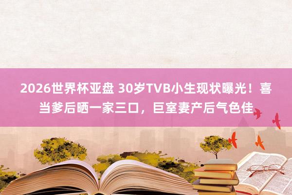 2026世界杯亚盘 30岁TVB小生现状曝光!喜当爹后晒一家三口,巨室妻产后气色佳