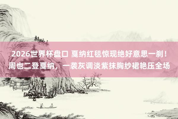 2026世界杯盘口 戛纳红毯惊现绝好意思一刹!周也二登戛纳,一袭灰调淡紫抹胸纱裙艳压全场