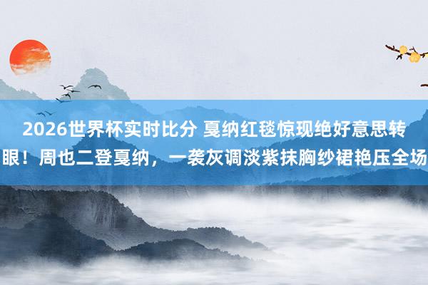 2026世界杯实时比分 戛纳红毯惊现绝好意思转眼!周也二登戛纳,一袭灰调淡紫抹胸纱裙艳压全场