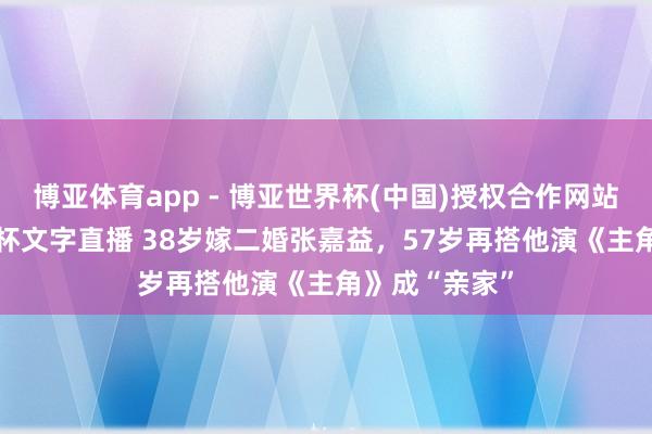 博亚体育app - 博亚世界杯(中国)授权合作网站,2026世界杯文字直播 38岁嫁二婚张嘉益,57岁再搭他演《主角》成“亲家”