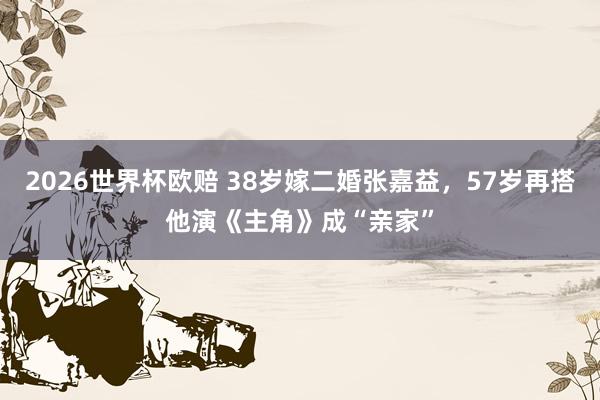 2026世界杯欧赔 38岁嫁二婚张嘉益,57岁再搭他演《主角》成“亲家”