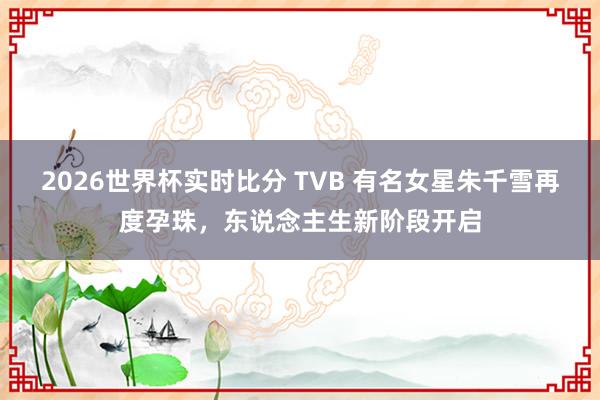 2026世界杯实时比分 TVB 有名女星朱千雪再度孕珠,东说念主生新阶段开启
