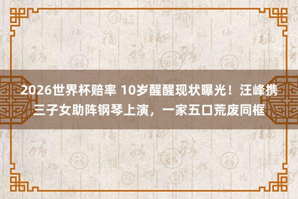 2026世界杯赔率 10岁醒醒现状曝光!汪峰携三子女助阵钢琴上演,一家五口荒废同框