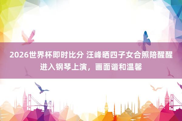 2026世界杯即时比分 汪峰晒四子女合照陪醒醒进入钢琴上演,画面谐和温馨