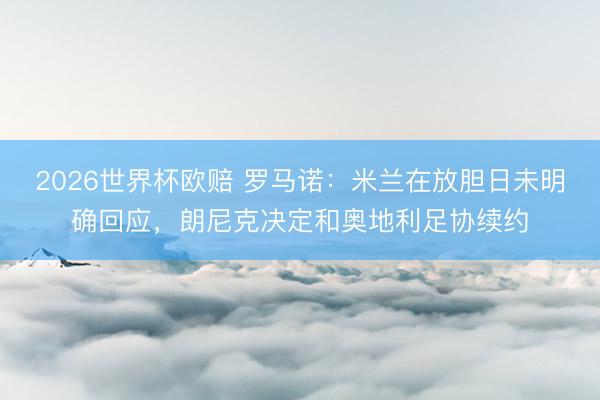 2026世界杯欧赔 罗马诺:米兰在放胆日未明确回应,朗尼克决定和奥地利足协续约