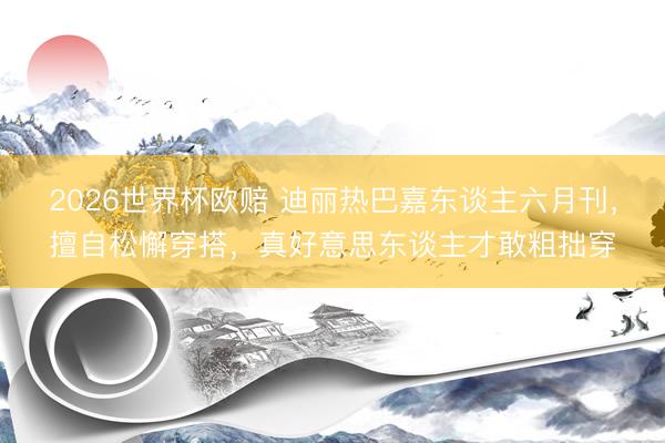 2026世界杯欧赔 迪丽热巴嘉东谈主六月刊，擅自松懈穿搭，真好意思东谈主才敢粗拙穿