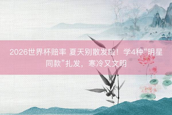 2026世界杯赔率 夏天别散发啦!学4种“明星同款”扎发,寒冷又文明