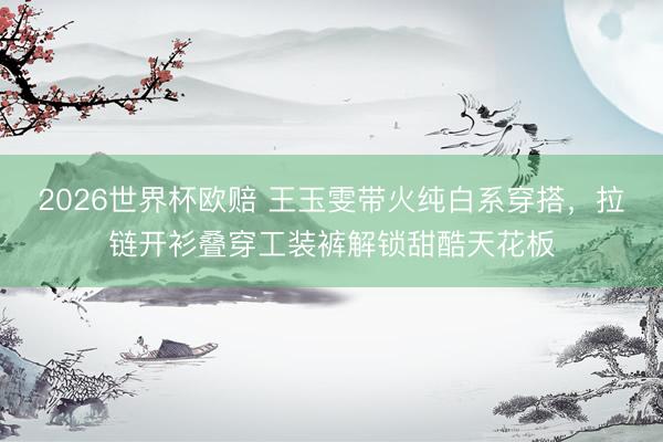 2026世界杯欧赔 王玉雯带火纯白系穿搭,拉链开衫叠穿工装裤解锁甜酷天花板