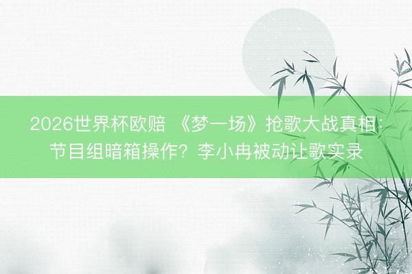 2026世界杯欧赔 《梦一场》抢歌大战真相:节目组暗箱操作?李小冉被动让歌实录