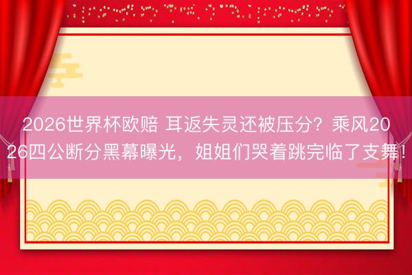 2026世界杯欧赔 耳返失灵还被压分？乘风2026四公断分黑幕曝光，姐姐们哭着跳完临了支舞！