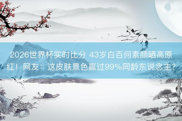 2026世界杯实时比分 43岁白百何素颜晒高原红!网友:这皮肤景色赢过99%同龄东说念主?